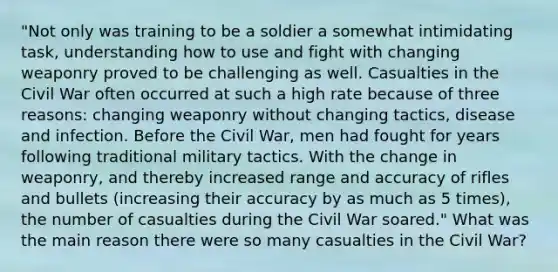 "Not only was training to be a soldier a somewhat intimidating task, understanding how to use and fight with changing weaponry proved to be challenging as well. Casualties in the Civil War often occurred at such a high rate because of three reasons: changing weaponry without changing tactics, disease and infection. Before the Civil War, men had fought for years following traditional military tactics. With the change in weaponry, and thereby increased range and accuracy of rifles and bullets (increasing their accuracy by as much as 5 times), the number of casualties during the Civil War soared." What was the main reason there were so many casualties in the Civil War?