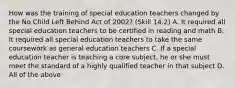 How was the training of special education teachers changed by the No Child Left Behind Act of 2002? (Skill 14.2) A. It required all special education teachers to be certified in reading and math B. It required all special education teachers to take the same coursework as general education teachers C. If a special education teacher is teaching a core subject, he or she must meet the standard of a highly qualified teacher in that subject D. All of the above