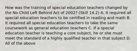 How was the training of special education teachers changed by the No Child Left Behind Act of 2002? (Skill 14.2) A. It required all special education teachers to be certified in reading and math B. It required all special education teachers to take the same coursework as general education teachers C. If a special education teacher is teaching a core subject, he or she must meet the standard of a highly qualified teacher in that subject D. All of the above