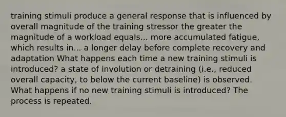 training stimuli produce a general response that is influenced by overall magnitude of the training stressor the greater the magnitude of a workload equals... more accumulated fatigue, which results in... a longer delay before complete recovery and adaptation What happens each time a new training stimuli is introduced? a state of involution or detraining (i.e., reduced overall capacity, to below the current baseline) is observed. What happens if no new training stimuli is introduced? The process is repeated.