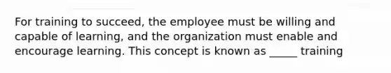 For training to succeed, the employee must be willing and capable of learning, and the organization must enable and encourage learning. This concept is known as _____ training