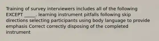 Training of survey interviewers includes all of the following EXCEPT _____. learning instrument pitfalls following skip directions selecting participants using body language to provide emphasis Correct correctly disposing of the completed instrument