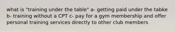 what is "training under the table" a- getting paid under the tabke b- training without a CPT c- pay for a gym membership and offer personal training services directly to other club members