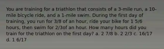 You are training for a triathlon that consists of a 3-mile run, a 10-mile bicycle ride, and a 1-mile swim. During the first day of training, you run for 3/8 of an hour, ride your bike for 1 5/6 hours, then swim for 2/3of an hour. How many hours did you train for the triathlon on the first day? a. 2 7/8 b. 2 2/3 c. 16/17 d. 1 6/17