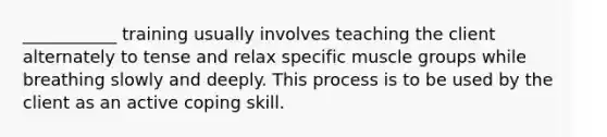 ___________ training usually involves teaching the client alternately to tense and relax specific muscle groups while breathing slowly and deeply. This process is to be used by the client as an active coping skill.