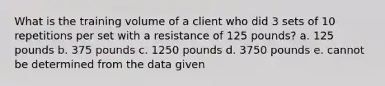 What is the training volume of a client who did 3 sets of 10 repetitions per set with a resistance of 125 pounds? a. 125 pounds b. 375 pounds c. 1250 pounds d. 3750 pounds e. cannot be determined from the data given