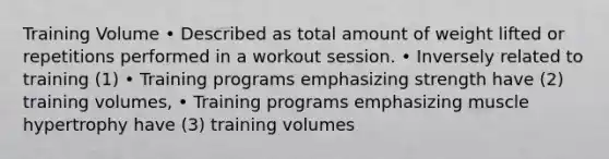 Training Volume • Described as total amount of weight lifted or repetitions performed in a workout session. • Inversely related to training (1) • Training programs emphasizing strength have (2) training volumes, • Training programs emphasizing muscle hypertrophy have (3) training volumes