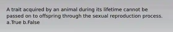 A trait acquired by an animal during its lifetime cannot be passed on to offspring through the sexual reproduction process. a.True b.False