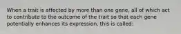 When a trait is affected by more than one gene, all of which act to contribute to the outcome of the trait so that each gene potentially enhances its expression, this is called: