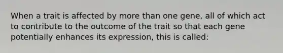 When a trait is affected by more than one gene, all of which act to contribute to the outcome of the trait so that each gene potentially enhances its expression, this is called: