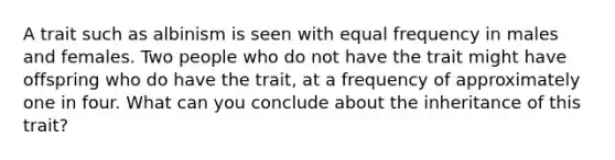 A trait such as albinism is seen with equal frequency in males and females. Two people who do not have the trait might have offspring who do have the trait, at a frequency of approximately one in four. What can you conclude about the inheritance of this trait?