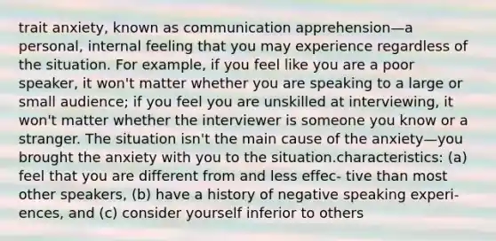 trait anxiety, known as communication apprehension—a personal, internal feeling that you may experience regardless of the situation. For example, if you feel like you are a poor speaker, it won't matter whether you are speaking to a large or small audience; if you feel you are unskilled at interviewing, it won't matter whether the interviewer is someone you know or a stranger. The situation isn't the main cause of the anxiety—you brought the anxiety with you to the situation.characteristics: (a) feel that you are different from and less effec- tive than most other speakers, (b) have a history of negative speaking experi- ences, and (c) consider yourself inferior to others