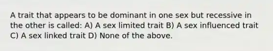 A trait that appears to be dominant in one sex but recessive in the other is called: A) A sex limited trait B) A sex influenced trait C) A sex linked trait D) None of the above.