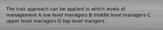 The trait approach can be applied to which levels of management A low level managers B middle level managers C upper level managers D top level mangers