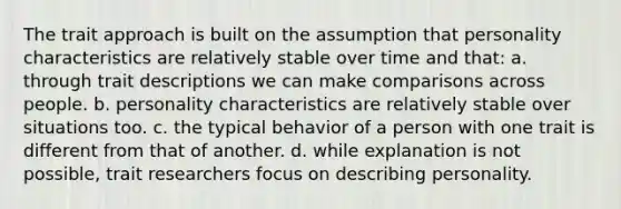 The trait approach is built on the assumption that personality characteristics are relatively stable over time and that: a. through trait descriptions we can make comparisons across people. b. personality characteristics are relatively stable over situations too. c. the typical behavior of a person with one trait is different from that of another. d. while explanation is not possible, trait researchers focus on describing personality.