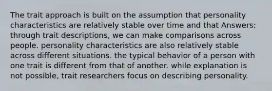 The trait approach is built on the assumption that personality characteristics are relatively stable over time and that Answers: through trait descriptions, we can make comparisons across people. personality characteristics are also relatively stable across different situations. the typical behavior of a person with one trait is different from that of another. while explanation is not possible, trait researchers focus on describing personality.