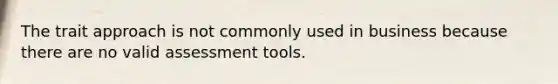 The trait approach is not commonly used in business because there are no valid assessment tools.