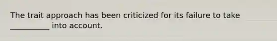 The trait approach has been criticized for its failure to take __________ into account.