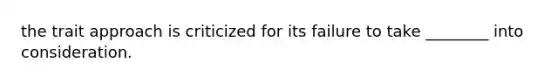 the trait approach is criticized for its failure to take ________ into consideration.