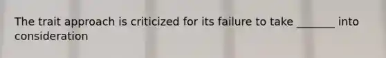 The trait approach is criticized for its failure to take _______ into consideration