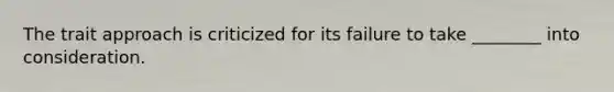 The trait approach is criticized for its failure to take ________ into consideration.