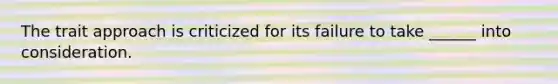 The trait approach is criticized for its failure to take ______ into consideration.