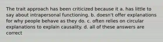 The trait approach has been criticized because it a. has little to say about intrapersonal functioning. b. doesn't offer explanations for why people behave as they do. c. often relies on circular explanations to explain causality. d. all of these answers are correct