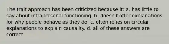 The trait approach has been criticized because it: a. has little to say about intrapersonal functioning. b. doesn't offer explanations for why people behave as they do. c. often relies on circular explanations to explain causality. d. all of these answers are correct