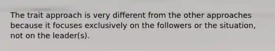 The trait approach is very different from the other approaches because it focuses exclusively on the followers or the situation, not on the leader(s).