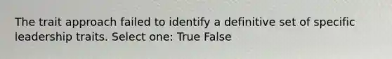 The trait approach failed to identify a definitive set of specific leadership traits. Select one: True False