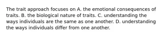 The trait approach focuses on A. the emotional consequences of traits. B. the biological nature of traits. C. understanding the ways individuals are the same as one another. D. understanding the ways individuals differ from one another.