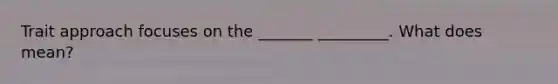 Trait approach focuses on the _______ _________. What does mean?