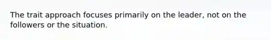 The trait approach focuses primarily on the leader, not on the followers or the situation.