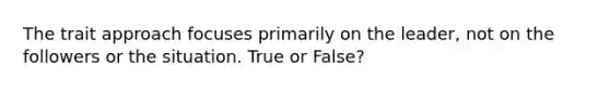 The trait approach focuses primarily on the leader, not on the followers or the situation. True or False?