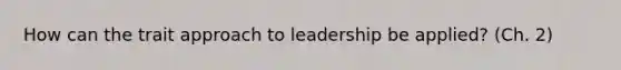 How can the trait approach to leadership be applied? (Ch. 2)