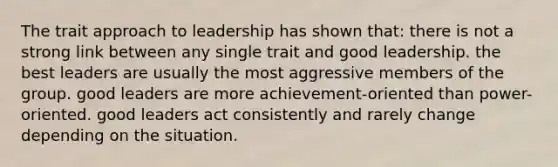 The trait approach to leadership has shown that: there is not a strong link between any single trait and good leadership. the best leaders are usually the most aggressive members of the group. good leaders are more achievement-oriented than power-oriented. good leaders act consistently and rarely change depending on the situation.