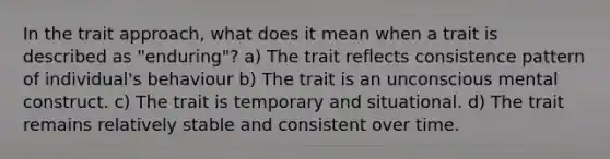 In the trait approach, what does it mean when a trait is described as "enduring"? a) The trait reflects consistence pattern of individual's behaviour b) The trait is an unconscious mental construct. c) The trait is temporary and situational. d) The trait remains relatively stable and consistent over time.