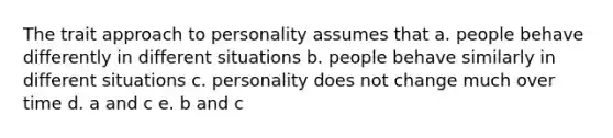 The trait approach to personality assumes that a. people behave differently in different situations b. people behave similarly in different situations c. personality does not change much over time d. a and c e. b and c