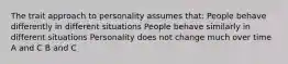 The trait approach to personality assumes that: People behave differently in different situations People behave similarly in different situations Personality does not change much over time A and C B and C