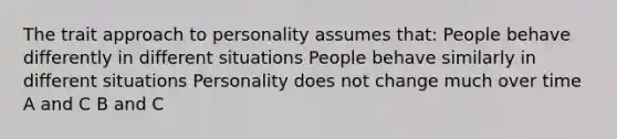 The trait approach to personality assumes that: People behave differently in different situations People behave similarly in different situations Personality does not change much over time A and C B and C