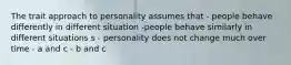 The trait approach to personality assumes that - people behave differently in different situation -people behave similarly in different situations s - personality does not change much over time - a and c - b and c