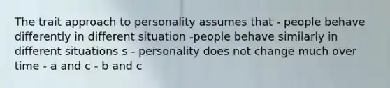 The trait approach to personality assumes that - people behave differently in different situation -people behave similarly in different situations s - personality does not change much over time - a and c - b and c