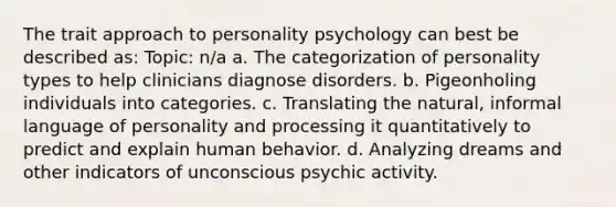 The trait approach to personality psychology can best be described as: Topic: n/a a. The categorization of personality types to help clinicians diagnose disorders. b. Pigeonholing individuals into categories. c. Translating the natural, informal language of personality and processing it quantitatively to predict and explain human behavior. d. Analyzing dreams and other indicators of unconscious psychic activity.