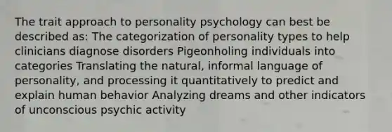 The trait approach to personality psychology can best be described as: The categorization of personality types to help clinicians diagnose disorders Pigeonholing individuals into categories Translating the natural, informal language of personality, and processing it quantitatively to predict and explain human behavior Analyzing dreams and other indicators of unconscious psychic activity