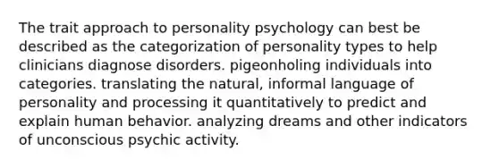 The trait approach to personality psychology can best be described as the categorization of personality types to help clinicians diagnose disorders. pigeonholing individuals into categories. translating the natural, informal language of personality and processing it quantitatively to predict and explain human behavior. analyzing dreams and other indicators of unconscious psychic activity.