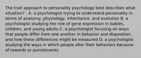 The trait approach to personality psychology best describes what situation? . A. a psychologist trying to understand personality in terms of anatomy, physiology, inheritance, and evolution B. a psychologist studying the role of gene expression in babies, children, and young adults C. a psychologist focusing on ways that people differ from one another in behavior and disposition, and how these differences might be measured D. a psychologist studying the ways in which people alter their behaviors because of rewards or punishments