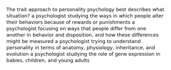 The trait approach to personality psychology best describes what situation? a psychologist studying the ways in which people alter their behaviors because of rewards or punishments a psychologist focusing on ways that people differ from one another in behavior and disposition, and how these differences might be measured a psychologist trying to understand personality in terms of anatomy, physiology, inheritance, and evolution a psychologist studying the role of gene expression in babies, children, and young adults