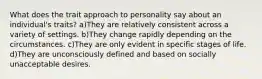 What does the trait approach to personality say about an individual's traits? a)They are relatively consistent across a variety of settings. b)They change rapidly depending on the circumstances. c)They are only evident in specific stages of life. d)They are unconsciously defined and based on socially unacceptable desires.