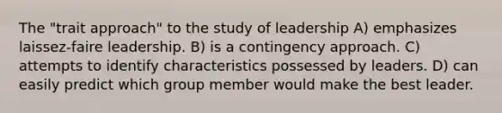 The "trait approach" to the study of leadership A) emphasizes laissez-faire leadership. B) is a contingency approach. C) attempts to identify characteristics possessed by leaders. D) can easily predict which group member would make the best leader.