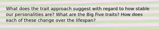 What does the trait approach suggest with regard to how stable our personalities are? What are the Big Five traits? How does each of these change over the lifespan?